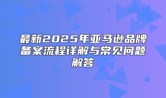 最新2025年亚马逊品牌备案流程详解与常见问题解答