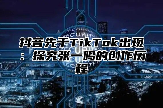 抖音先于TikTok出现：探究张一鸣的创作历程
