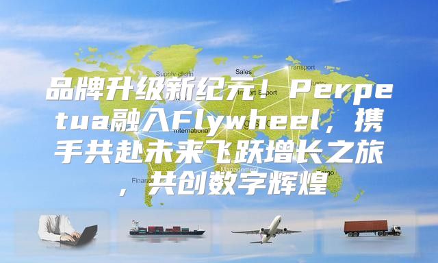 品牌升级新纪元！Perpetua融入Flywheel，携手共赴未来飞跃增长之旅，共创数字辉煌