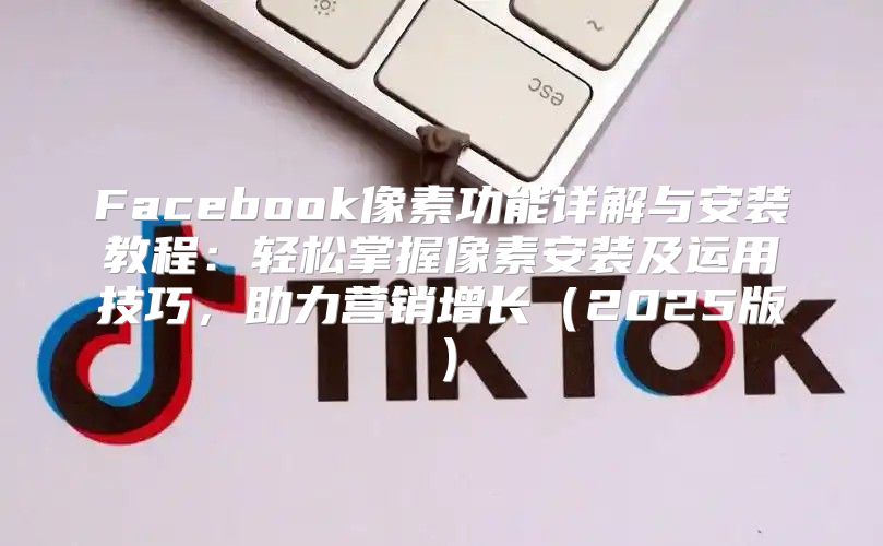 Facebook像素功能详解与安装教程：轻松掌握像素安装及运用技巧，助力营销增长2025版