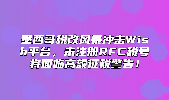 墨西哥税改风暴冲击Wish平台，未注册RFC税号将面临高额征税警告！