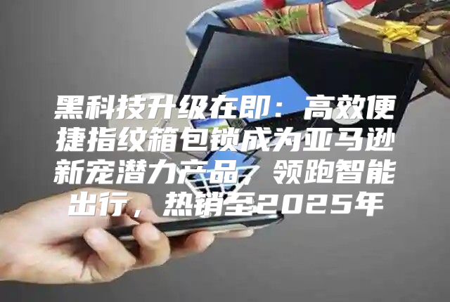 黑科技升级在即：高效便捷指纹箱包锁成为亚马逊新宠潜力产品，领跑智能出行，热销至2025年