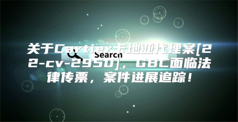 关于Cartier卡地亚代理案[22-cv-2950]，GBC面临法律传票，案件进展追踪！