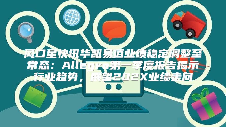风口星快讯华凯易佰业绩稳定调整至常态：Allegro第一季度报告揭示行业趋势，展望202X业绩走向
