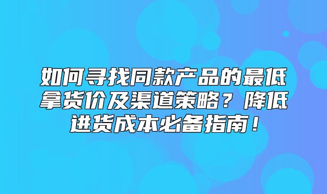 如何寻找同款产品的最低拿货价及渠道策略？降低进货成本必备指南！