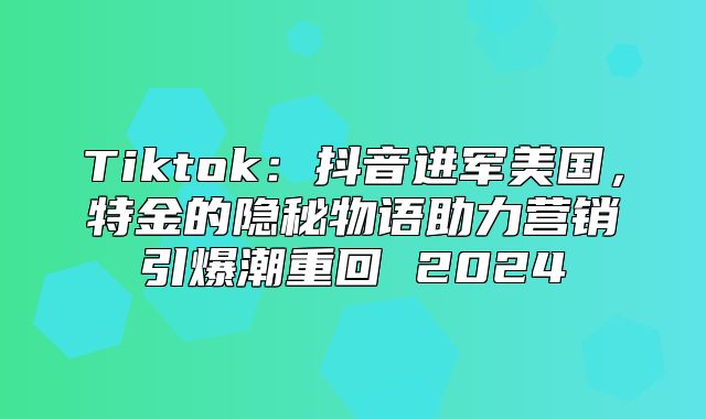 Tiktok：抖音进军美国，特金的隐秘物语助力营销引爆潮重回 2025