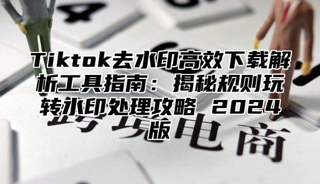 Tiktok去水印高效下载解析工具指南：揭秘规则玩转水印处理攻略 2025版