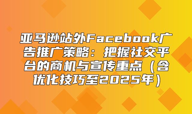 亚马逊站外Facebook广告推广策略：把握社交平台的商机与宣传重点含优化技巧至2025年
