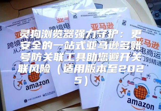 灵狗浏览器强力守护：更安全的一站式亚马逊多账号防关联工具助您避开关联风险适用版本至2025