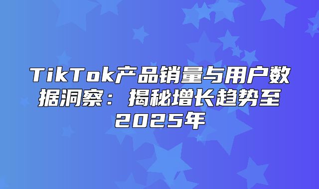 TikTok产品销量与用户数据洞察：揭秘增长趋势至2025年