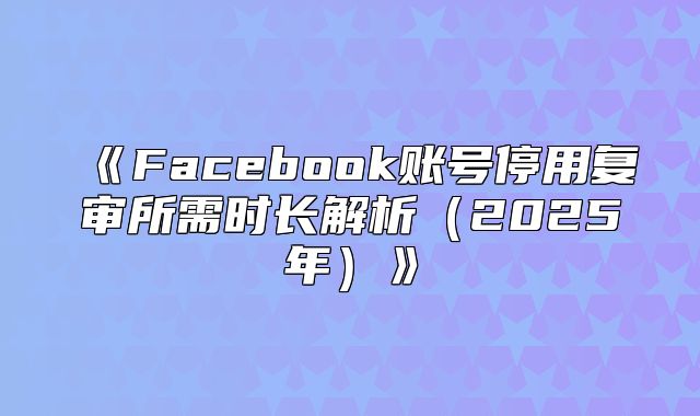 Facebook账号停用复审所需时长解析2025年