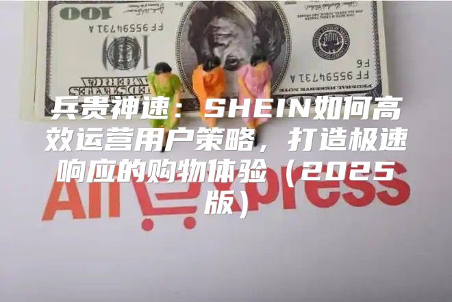 兵贵神速：SHEIN如何高效运营用户策略，打造极速响应的购物体验2025版