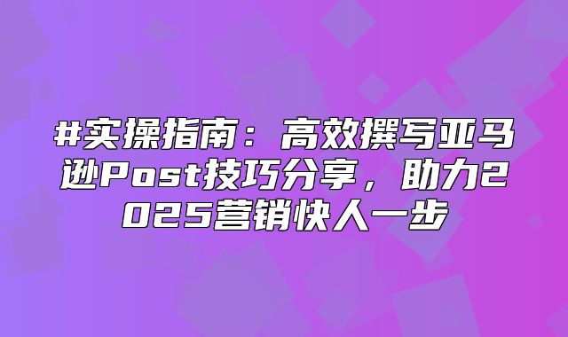 #实操指南：高效撰写亚马逊Post技巧分享，助力2025营销快人一步