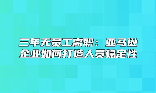 三年无员工离职：亚马逊企业如何打造人员稳定性