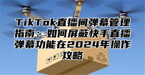 TikTok直播间弹幕管理指南：如何屏蔽快手直播弹幕功能在2025年操作攻略