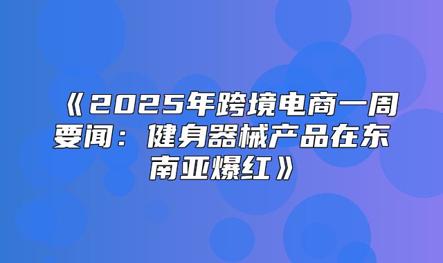 2025年跨境电商一周要闻：健身器械产品在东南亚爆红