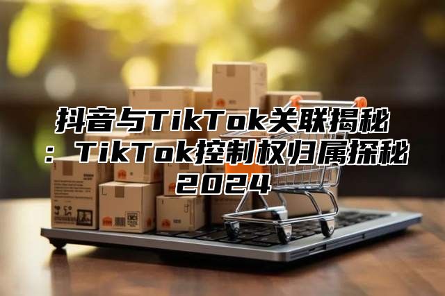 抖音与TikTok关联揭秘：TikTok控制权归属探秘2025