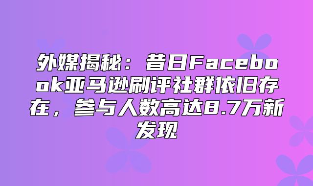 外媒揭秘：昔日Facebook亚马逊刷评社群依旧存在，参与人数高达8.7万新发现