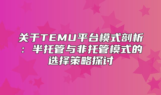 关于TEMU平台模式剖析：半托管与非托管模式的选择策略探讨