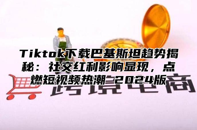 Tiktok下载巴基斯坦趋势揭秘：社交红利影响显现，点燃短视频热潮 2025版