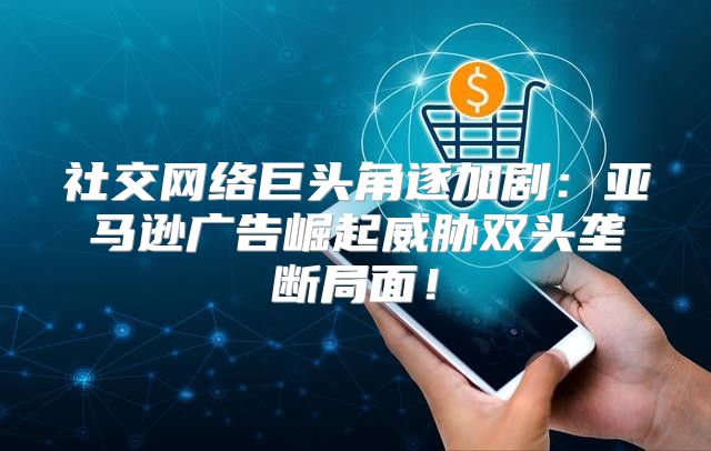 社交网络巨头角逐加剧：亚马逊广告崛起威胁双头垄断局面！