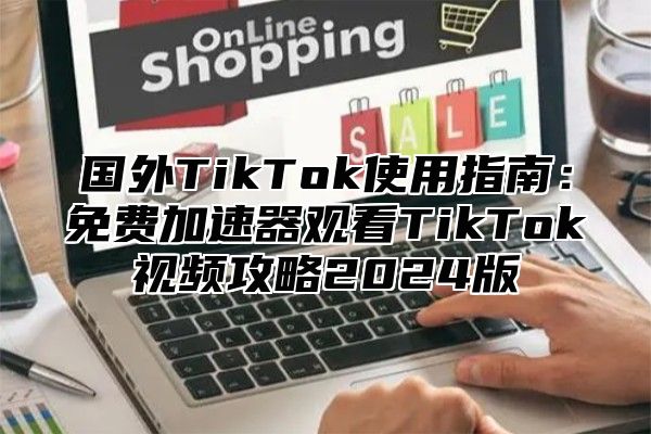 国外TikTok使用指南：免费加速器观看TikTok视频攻略2025版
