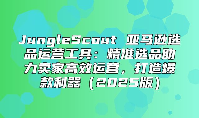 JungleScout 亚马逊选品运营工具：精准选品助力卖家高效运营，打造爆款利器2025版