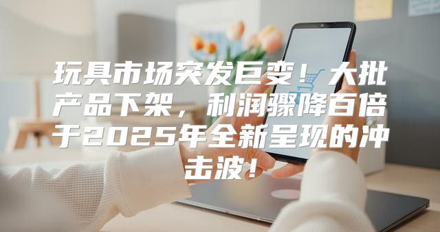 玩具市场突发巨变！大批产品下架，利润骤降百倍于2025年全新呈现的冲击波！