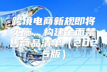跨境电商新规即将实施，构建全面禁售商品清单2025版