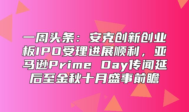 一周头条：安克创新创业板IPO受理进展顺利，亚马逊Prime Day传闻延后至金秋十月盛事前瞻