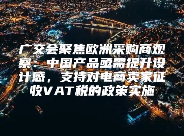 广交会聚焦欧洲采购商观察：中国产品亟需提升设计感，支持对电商卖家征收VAT税的政策实施