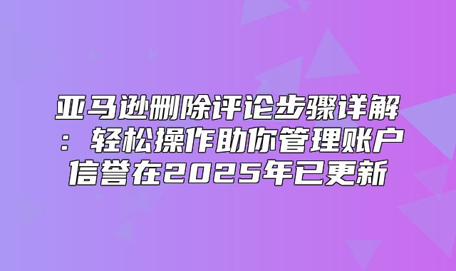 亚马逊删除评论步骤详解：轻松操作助你管理账户信誉在2025年已更新