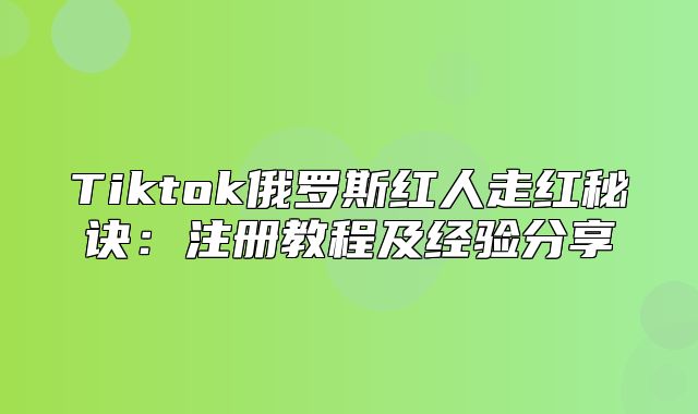 Tiktok俄罗斯红人走红秘诀：注册教程及经验分享
