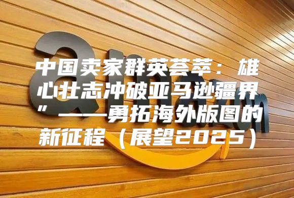中国卖家群英荟萃：雄心壮志冲破亚马逊疆界”——勇拓海外版图的新征程展望2025