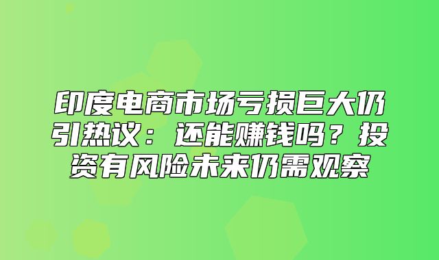 印度电商市场亏损巨大仍引热议：还能赚钱吗？投资有风险未来仍需观察