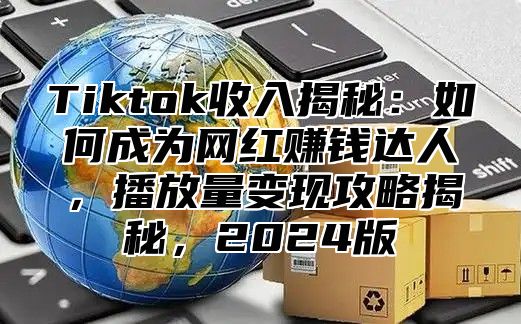 Tiktok收入揭秘：如何成为网红赚钱达人，播放量变现攻略揭秘，2025版