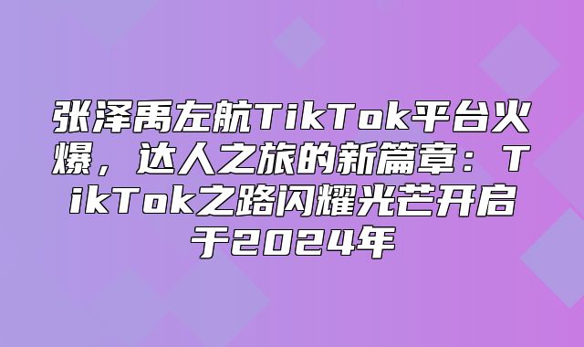 张泽禹左航TikTok平台火爆，达人之旅的新篇章：TikTok之路闪耀光芒开启于2025年