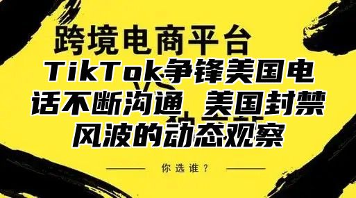 TikTok争锋美国电话不断沟通 美国封禁风波的动态观察