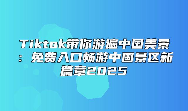 Tiktok带你游遍中国美景：免费入口畅游中国景区新篇章2025
