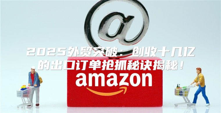 2025外贸突破：创收十几亿的出口订单抢抓秘诀揭秘！