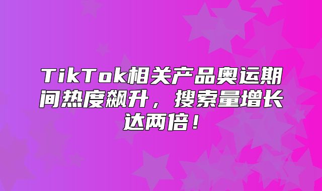 TikTok相关产品奥运期间热度飙升，搜索量增长达两倍！
