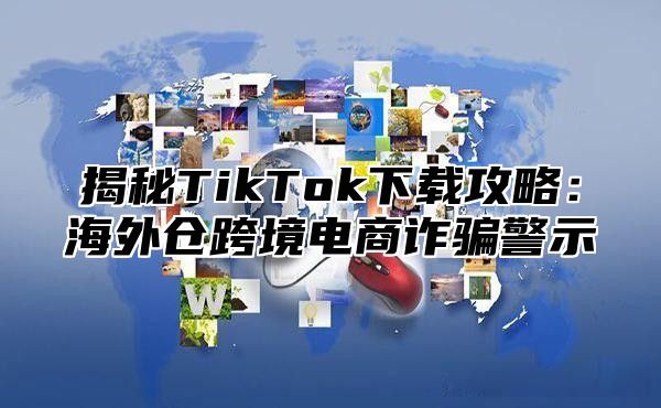 揭秘TikTok下载攻略：海外仓跨境电商诈骗警示