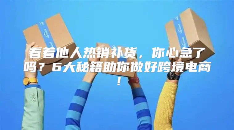 看着他人热销补货，你心急了吗？6大秘籍助你做好跨境电商！