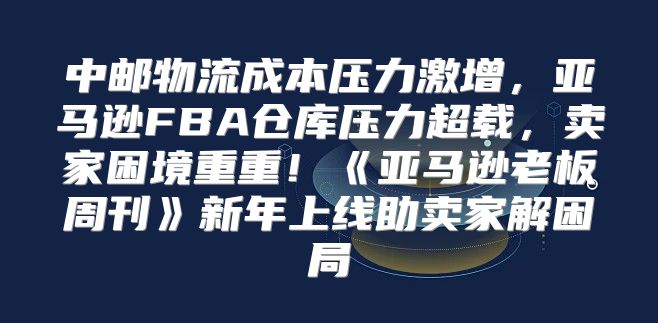 中邮物流成本压力激增，亚马逊FBA仓库压力超载，卖家困境重重！亚马逊老板周刊新年上线助卖家解困局