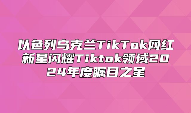以色列乌克兰TikTok网红新星闪耀Tiktok领域2025年度瞩目之星