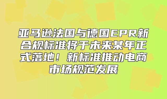 亚马逊法国与德国EPR新合规标准将于未来某年正式落地！新标准推动电商市场规范发展