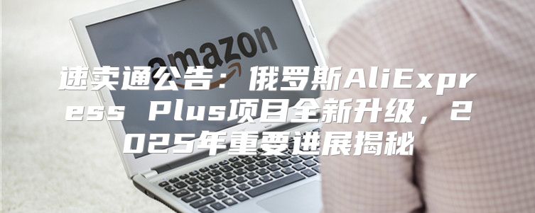 速卖通公告：俄罗斯AliExpress Plus项目全新升级，2025年重要进展揭秘