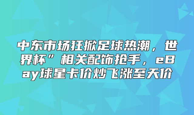 中东市场狂掀足球热潮，世界杯”相关配饰抢手，eBay球星卡价炒飞涨至天价