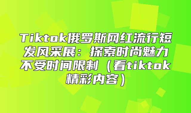 Tiktok俄罗斯网红流行短发风采展：探索时尚魅力不受时间限制看tiktok精彩内容