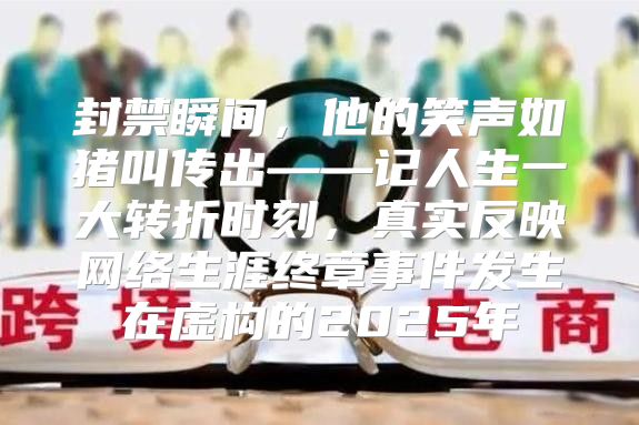 封禁瞬间，他的笑声如猪叫传出——记人生一大转折时刻，真实反映网络生涯终章事件发生在虚构的2025年